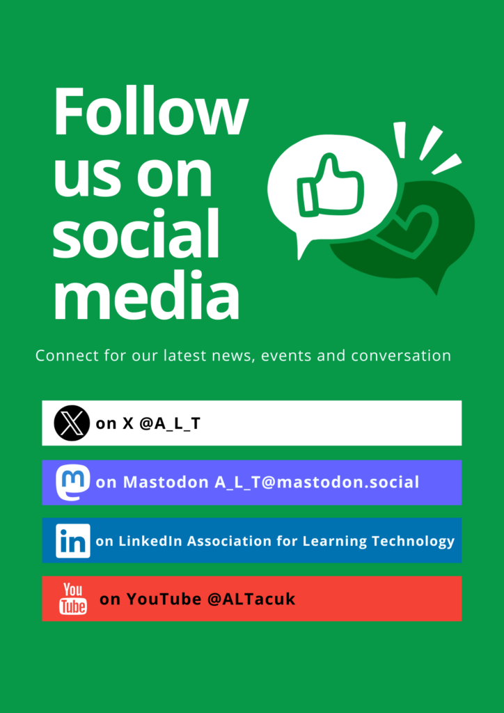 Follow us on Social Media: @A_L_T on X, A_L_T@mastodon.social on Mastodon, Association for Learning Technology on LinkedIn and @ALTacuk on YouTube.